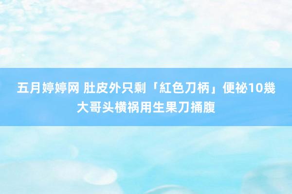 五月婷婷网 肚皮外只剩「紅色刀柄」　便祕10幾大哥头横祸用生果刀捅腹