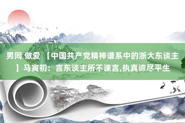 男同 做爱 【中国共产党精神谱系中的浙大东谈主】马寅初：言东谈主所不谏言，执真谛尽平生