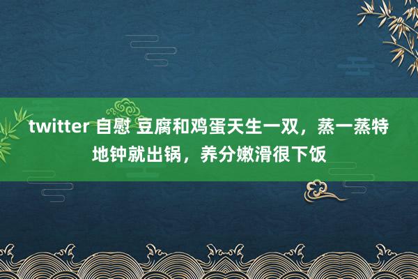 twitter 自慰 豆腐和鸡蛋天生一双，蒸一蒸特地钟就出锅，养分嫩滑很下饭