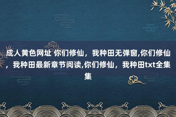 成人黄色网址 你们修仙，我种田无弹窗，你们修仙，我种田最新章节阅读，你们修仙，我种田txt全集