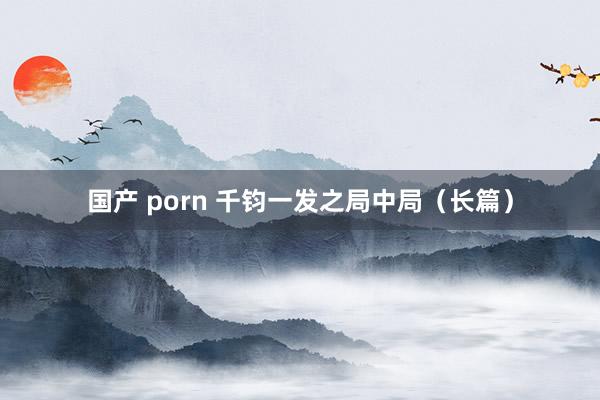 国产 porn 千钧一发之局中局（长篇）