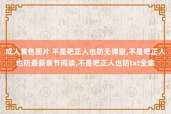 成人黄色图片 不是吧正人也防无弹窗，不是吧正人也防最新章节阅读，不是吧正人也防txt全集