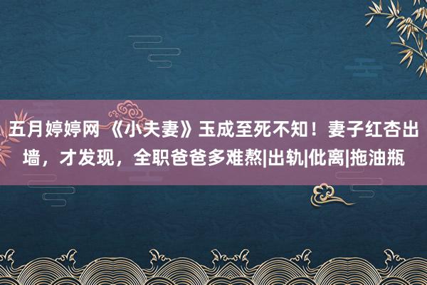 五月婷婷网 《小夫妻》玉成至死不知！妻子红杏出墙，才发现，全职爸爸多难熬|出轨|仳离|拖油瓶