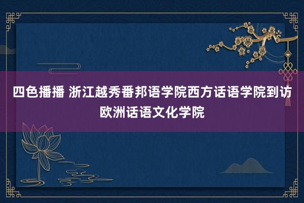 四色播播 浙江越秀番邦语学院西方话语学院到访欧洲话语文化学院