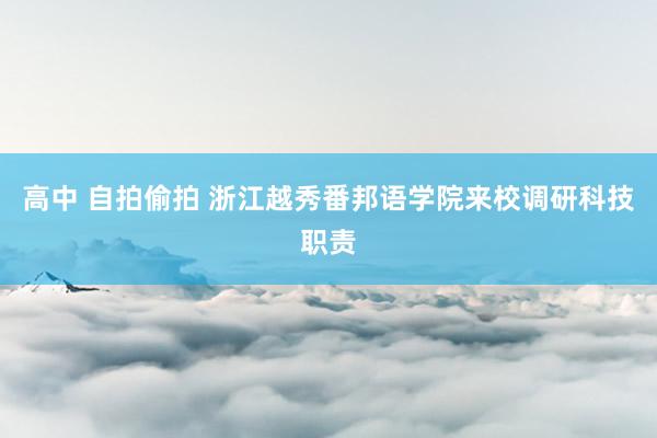 高中 自拍偷拍 浙江越秀番邦语学院来校调研科技职责