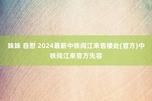 妹妹 自慰 2024最新中铁阅江来售楼处(官方)中铁阅江来官方先容