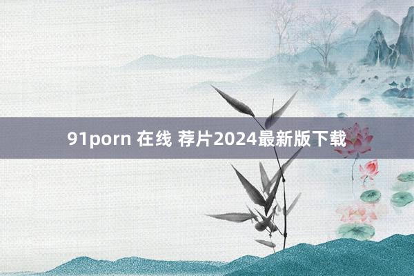 91porn 在线 荐片2024最新版下载