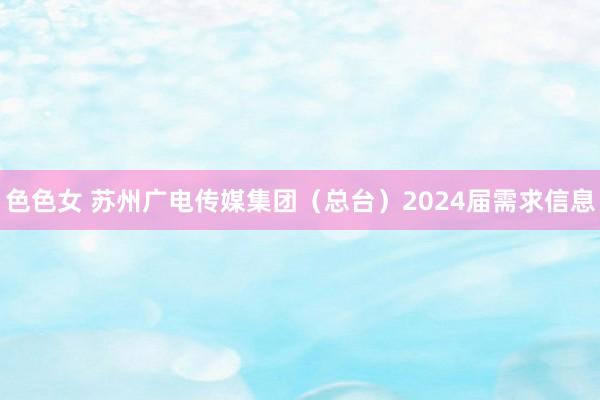 色色女 苏州广电传媒集团（总台）2024届需求信息