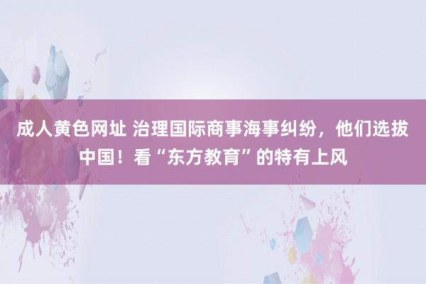 成人黄色网址 治理国际商事海事纠纷，他们选拔中国！看“东方教育”的特有上风