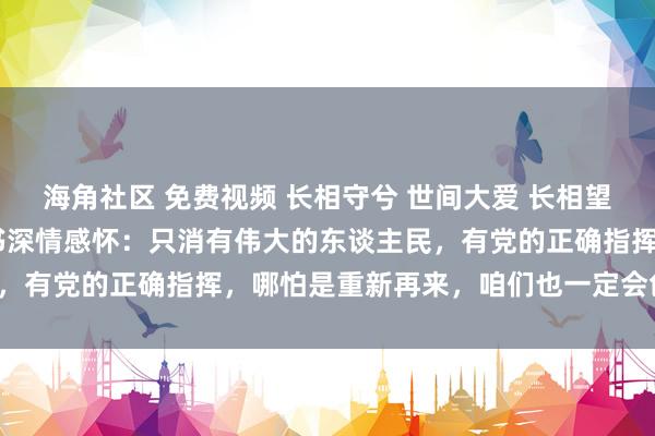 海角社区 免费视频 长相守兮 世间大爱 长相望兮 无尽兴奋灾地市委文书深情感怀：只消有伟大的东谈主民，有党的正确指挥，哪怕是重新再来，咱们也一定会创造后光。