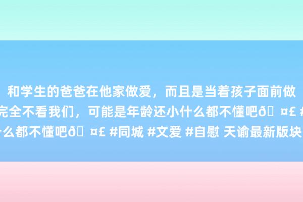 和学生的爸爸在他家做爱，而且是当着孩子面前做爱，太刺激了，孩子完全不看我们，可能是年龄还小什么都不懂吧🤣 #同城 #文爱 #自慰 天谕最新版块下载