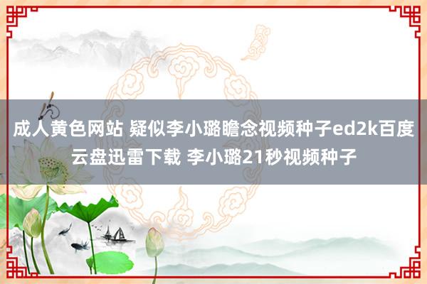 成人黄色网站 疑似李小璐瞻念视频种子ed2k百度云盘迅雷下载 李小璐21秒视频种子