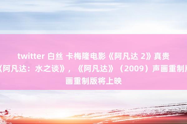 twitter 白丝 卡梅隆电影《阿凡达 2》真贵命名为《阿凡达：水之谈》，《阿凡达》（2009）声画重制版将上映