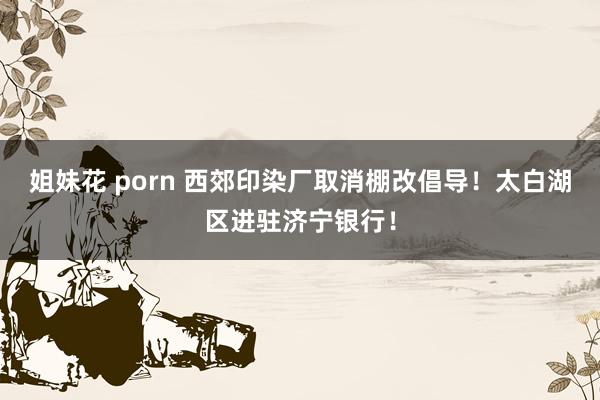 姐妹花 porn 西郊印染厂取消棚改倡导！太白湖区进驻济宁银行！