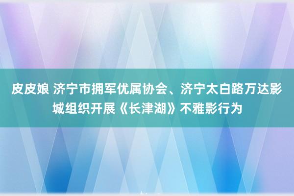 皮皮娘 济宁市拥军优属协会、济宁太白路万达影城组织开展《长津湖》不雅影行为