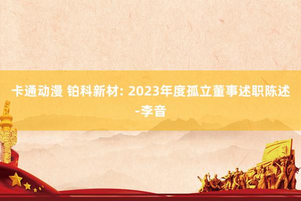 卡通动漫 铂科新材: 2023年度孤立董事述职陈述-李音