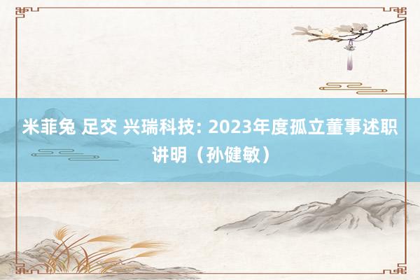 米菲兔 足交 兴瑞科技: 2023年度孤立董事述职讲明（孙健敏）