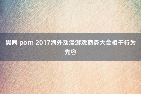 男同 porn 2017海外动漫游戏商务大会相干行为先容