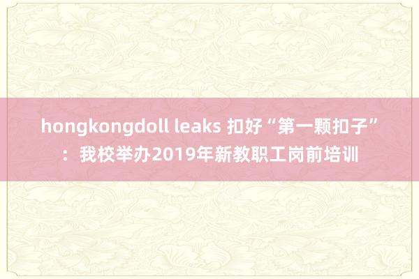 hongkongdoll leaks 扣好“第一颗扣子”：我校举办2019年新教职工岗前培训