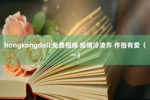 hongkongdoll 免费视频 疫情冷凌弃 作指有爱（一）