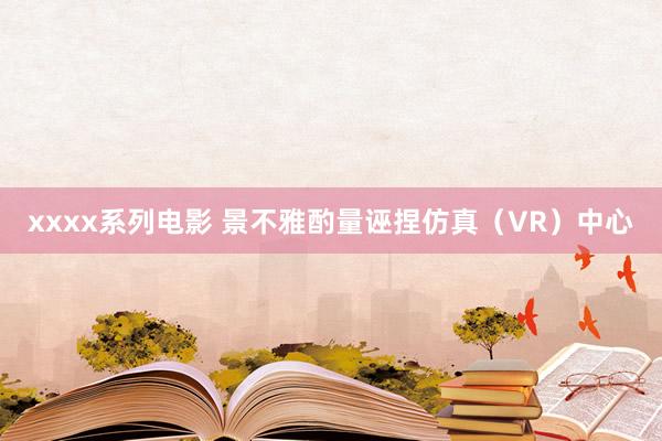 xxxx系列电影 景不雅酌量诬捏仿真（VR）中心