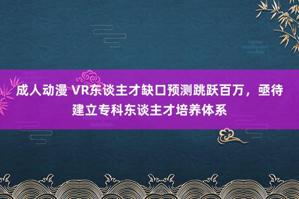 成人动漫 VR东谈主才缺口预测跳跃百万，亟待建立专科东谈主才培养体系