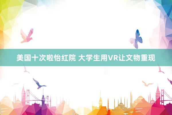 美国十次啦怡红院 大学生用VR让文物重现