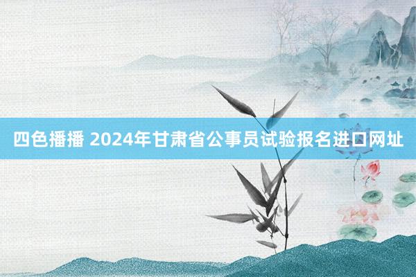 四色播播 2024年甘肃省公事员试验报名进口网址