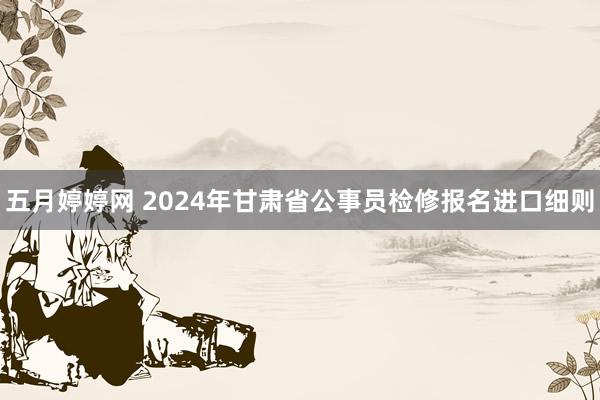 五月婷婷网 2024年甘肃省公事员检修报名进口细则