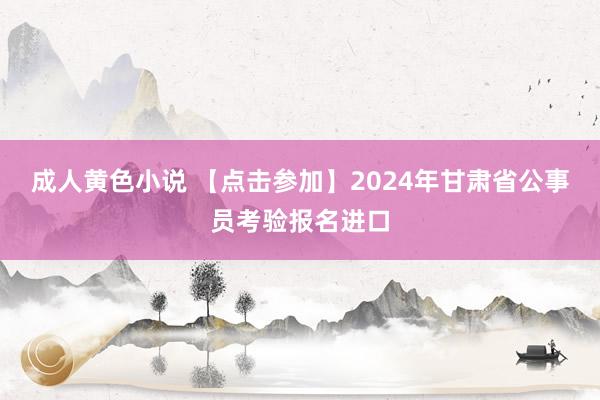 成人黄色小说 【点击参加】2024年甘肃省公事员考验报名进口