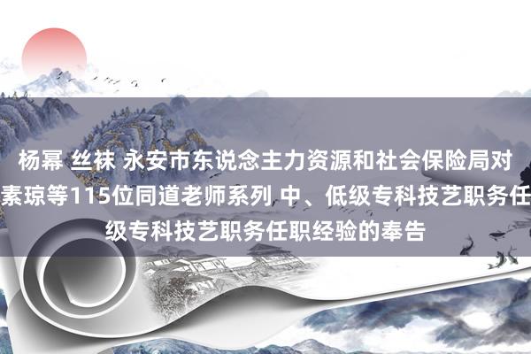 杨幂 丝袜 永安市东说念主力资源和社会保险局对于批准证据陈素琼等115位同道老师系列 中、低级专科技艺职务任职经验的奉告