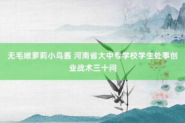 无毛嫩萝莉小鸟酱 河南省大中专学校学生处事创业战术三十问