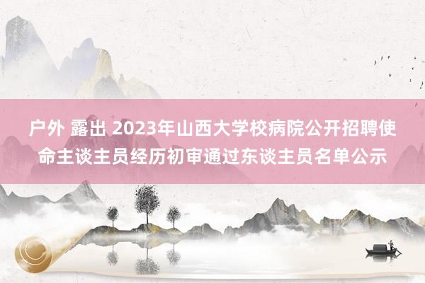 户外 露出 2023年山西大学校病院公开招聘使命主谈主员经历初审通过东谈主员名单公示