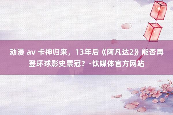 动漫 av 卡神归来，13年后《阿凡达2》能否再登环球影史票冠？-钛媒体官方网站