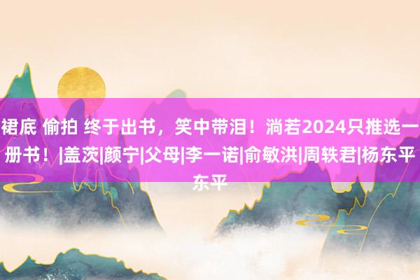 裙底 偷拍 终于出书，笑中带泪！淌若2024只推选一册书！|盖茨|颜宁|父母|李一诺|俞敏洪|周轶君|杨东平