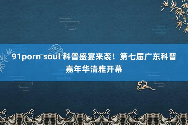 91porn soul 科普盛宴来袭！第七届广东科普嘉年华清雅开幕