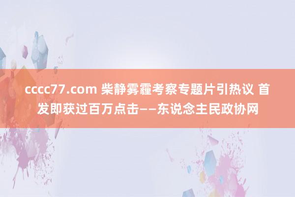 cccc77.com 柴静雾霾考察专题片引热议 首发即获过百万点击——东说念主民政协网