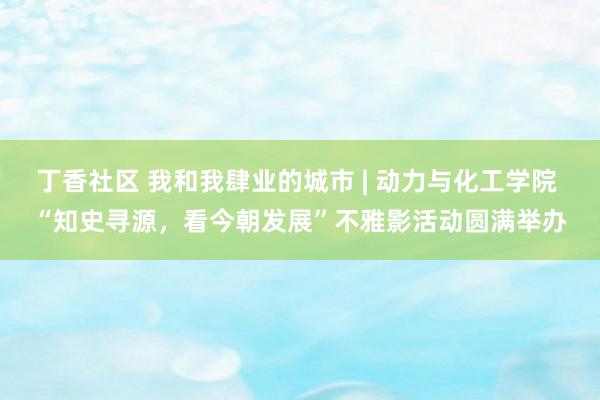 丁香社区 我和我肆业的城市 | 动力与化工学院 “知史寻源，看今朝发展”不雅影活动圆满举办