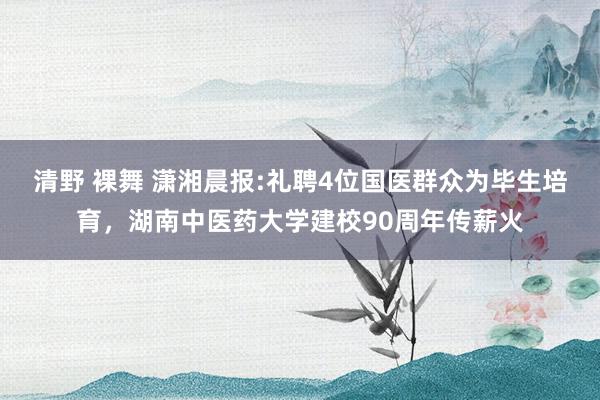 清野 裸舞 潇湘晨报:礼聘4位国医群众为毕生培育，湖南中医药大学建校90周年传薪火