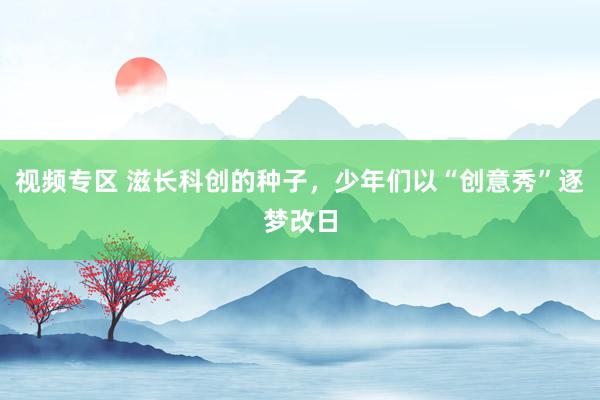 视频专区 滋长科创的种子，少年们以“创意秀”逐梦改日