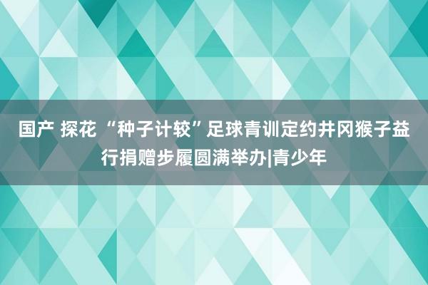 国产 探花 “种子计较”足球青训定约井冈猴子益行捐赠步履圆满举办|青少年