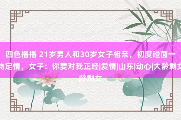 四色播播 21岁男人和30岁女子相亲，初度碰面一吻定情，女子：你要对我正经|爱情|山东|动心|大龄剩女